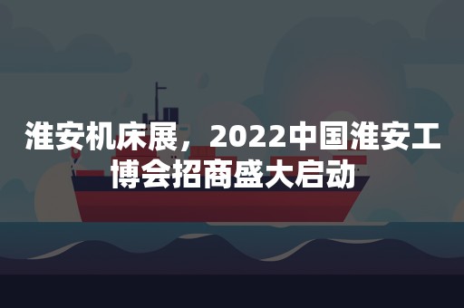 淮安机床展，2022中国淮安工博会招商盛大启动