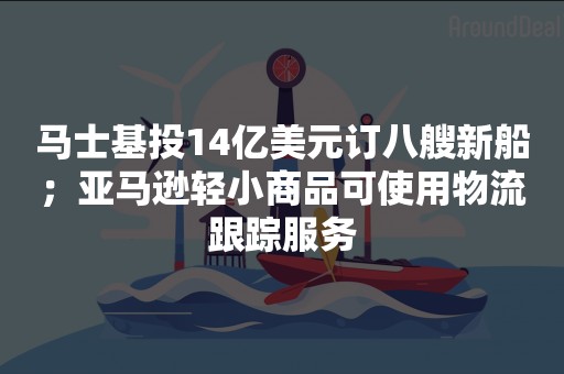 马士基投14亿美元订八艘新船；亚马逊轻小商品可使用物流跟踪服务
