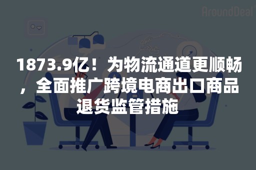 1873.9亿！为物流通道更顺畅，全面推广跨境电商出口商品退货监管措施