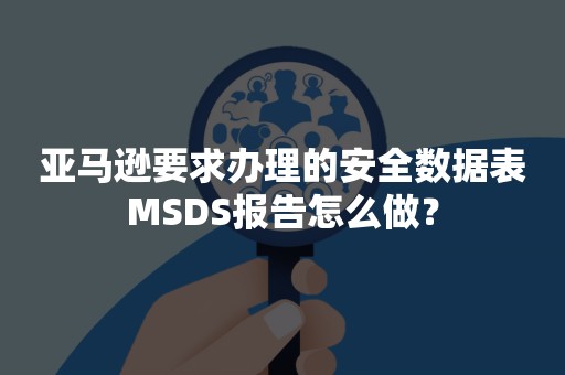 亚马逊要求办理的安全数据表MSDS报告怎么做？
