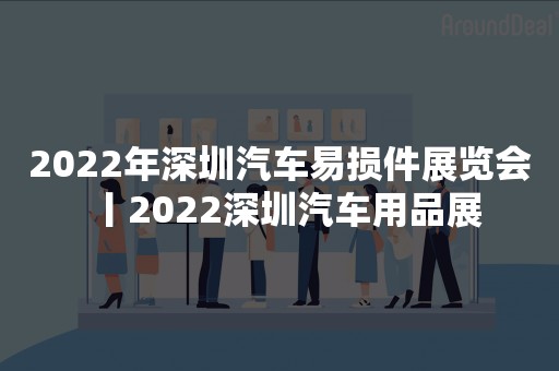 2022年深圳汽车易损件展览会丨2022深圳汽车用品展