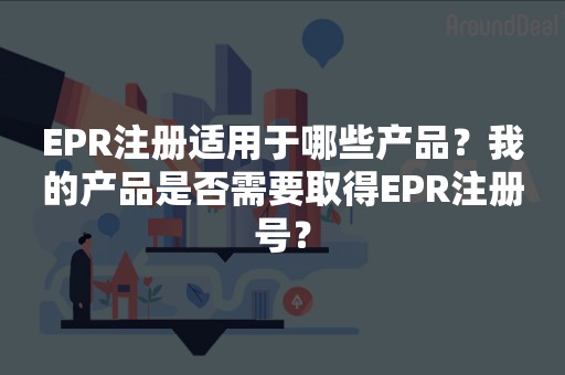EPR注册适用于哪些产品？我的产品是否需要取得EPR注册号？