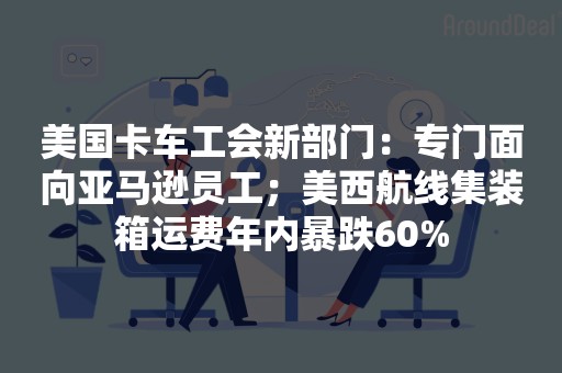 美国卡车工会新部门：专门面向亚马逊员工；美西航线集装箱运费年内暴跌60%