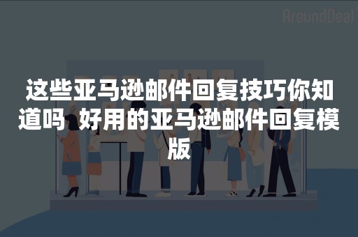 这些亚马逊邮件回复技巧你知道吗  好用的亚马逊邮件回复模版