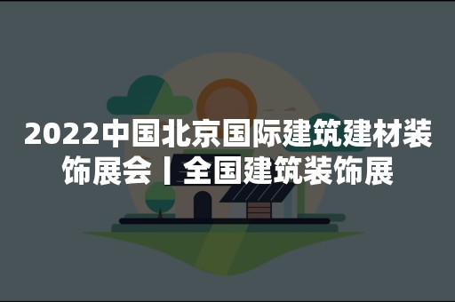 2022中国北京国际建筑建材装饰展会丨全国建筑装饰展