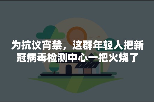 为抗议宵禁，这群年轻人把新冠病毒检测中心一把火烧了