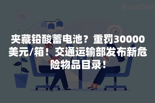 夹藏铅酸蓄电池？重罚30000美元/箱！交通运输部发布新危险物品目录！