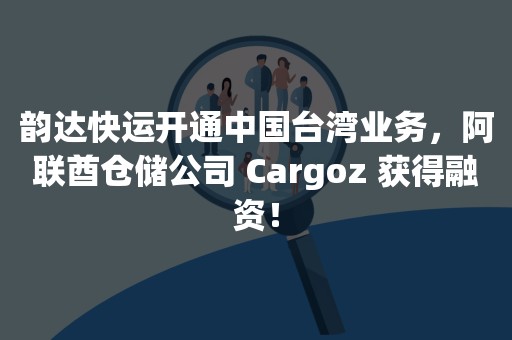韵达快运开通中国台湾业务，阿联酋仓储公司 Cargoz 获得融资！
