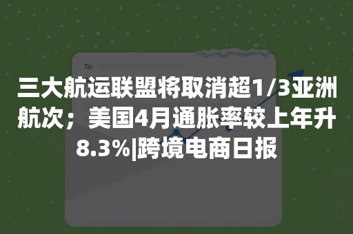 三大航运联盟将取消超1/3亚洲航次；美国4月通胀率较上年升8.3%|跨境电商日报