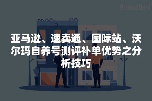 亚马逊、速卖通、国际站、沃尔玛自养号测评补单优势之分析技巧