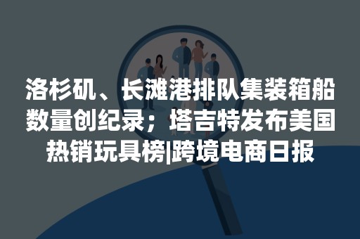 洛杉矶、长滩港排队集装箱船数量创纪录；塔吉特发布美国热销玩具榜|跨境电商日报