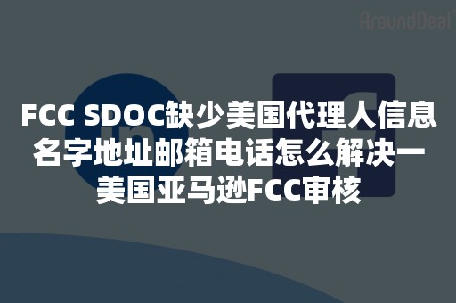 FCC SDOC缺少美国代理人信息名字地址邮箱电话怎么解决一美国亚马逊FCC审核