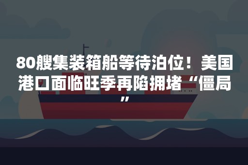 80艘集装箱船等待泊位！美国港口面临旺季再陷拥堵“僵局”