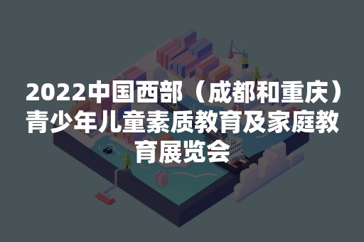 2022中国西部（成都和重庆）青少年儿童素质教育及家庭教育展览会
