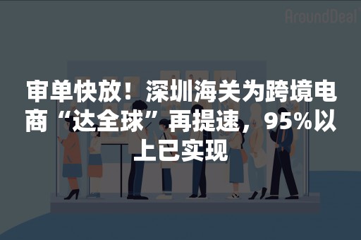 审单快放！深圳海关为跨境电商“达全球”再提速，95%以上已实现