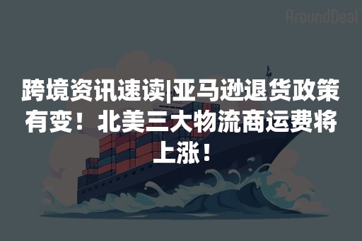 跨境资讯速读|亚马逊退货政策有变！北美三大物流商运费将上涨！