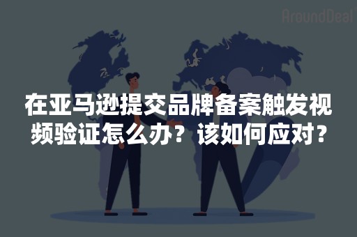 在亚马逊提交品牌备案触发视频验证怎么办？该如何应对？