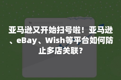 亚马逊又开始扫号啦！亚马逊、eBay、Wish等平台如何防止多店关联？