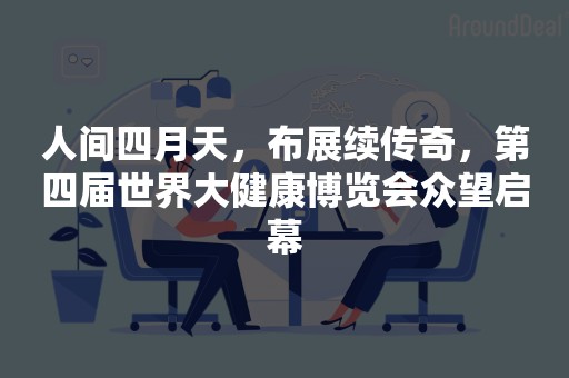 人间四月天，布展续传奇，第四届世界大健康博览会众望启幕