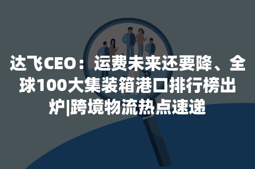 达飞CEO：运费未来还要降、全球100大集装箱港口排行榜出炉|跨境物流热点速递