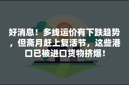 好消息！多线运价有下跌趋势，但斋月赶上复活节，这些港口已被进口货物挤爆！