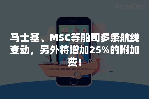 马士基、MSC等船司多条航线变动，另外将增加25%的附加费！