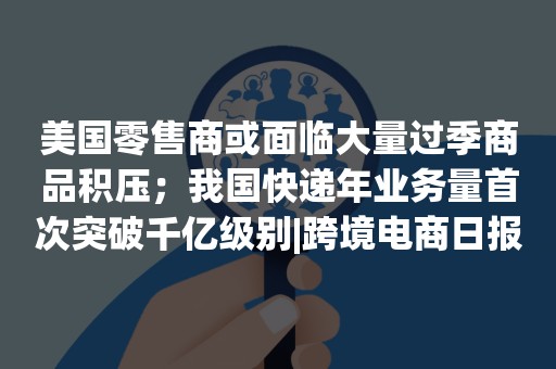 美国零售商或面临大量过季商品积压；我国快递年业务量首次突破千亿级别|跨境电商日报
