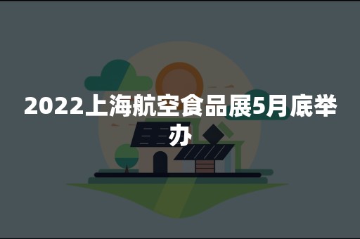 2022上海航空食品展5月底举办