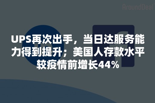 UPS再次出手，当日达服务能力得到提升；美国人存款水平较疫情前增长44%