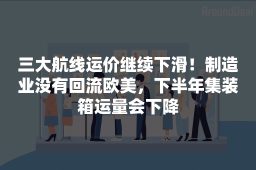 三大航线运价继续下滑！制造业没有回流欧美，下半年集装箱运量会下降