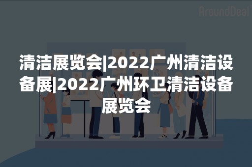 清洁展览会|2022广州清洁设备展|2022广州环卫清洁设备展览会