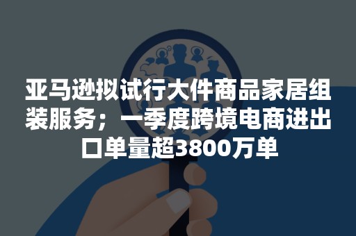 亚马逊拟试行大件商品家居组装服务；一季度跨境电商进出口单量超3800万单