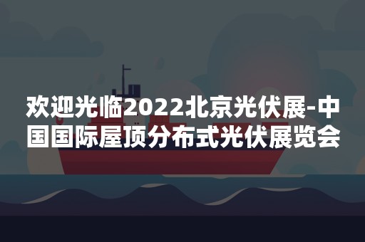 欢迎光临2022北京光伏展-中国国际屋顶分布式光伏展览会