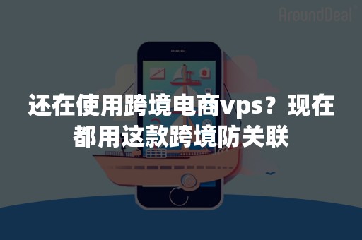 还在使用跨境电商vps？现在都用这款跨境防关联