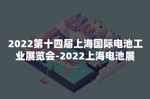 2022第十四届上海国际电池工业展览会-2022上海电池展