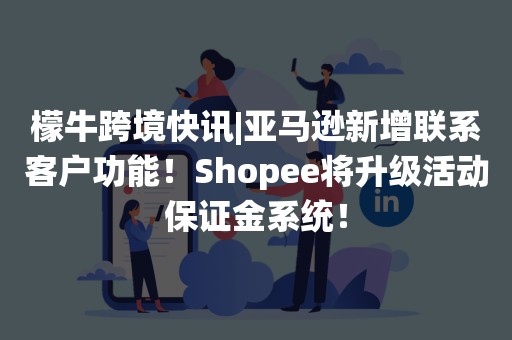 檬牛跨境快讯|亚马逊新增联系客户功能！Shopee将升级活动保证金系统！