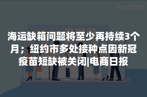 海运缺箱问题将至少再持续3个月；纽约市多处接种点因新冠疫苗短缺被关闭|电商日报