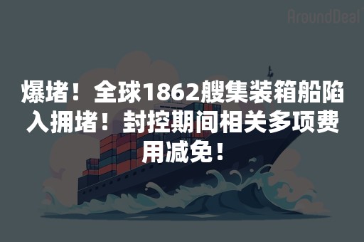 爆堵！全球1862艘集装箱船陷入拥堵！封控期间相关多项费用减免！