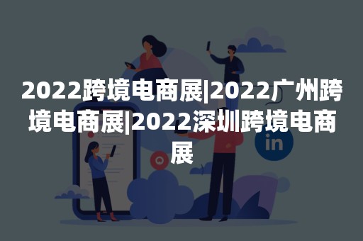 2022跨境电商展|2022广州跨境电商展|2022深圳跨境电商展