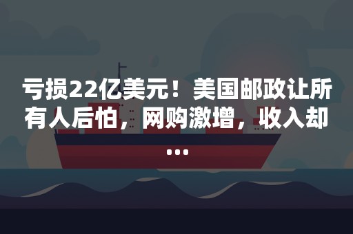 亏损22亿美元！美国邮政让所有人后怕，网购激增，收入却…