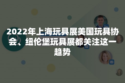 2022年上海玩具展美国玩具协会、纽伦堡玩具展都关注这一趋势