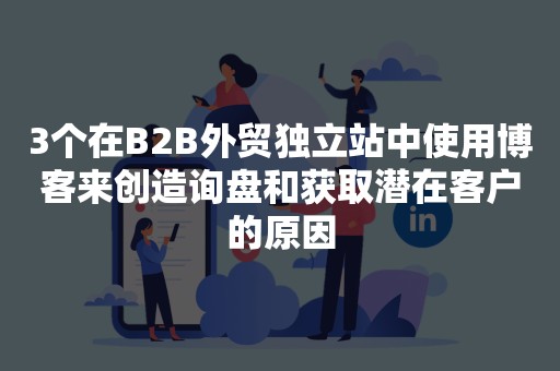 3个在B2B外贸独立站中使用博客来创造询盘和获取潜在客户的原因