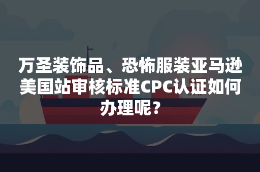 万圣装饰品、恐怖服装亚马逊美国站审核标准CPC认证如何办理呢？