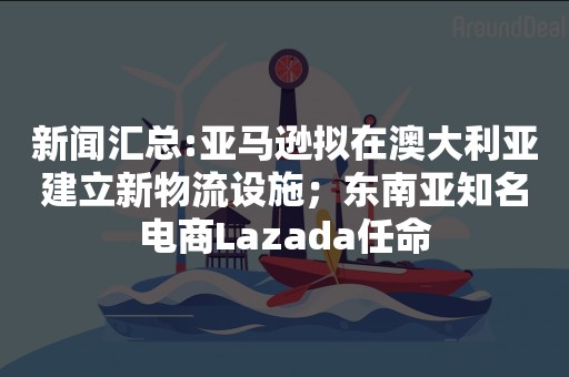 新闻汇总:亚马逊拟在澳大利亚建立新物流设施；东南亚知名电商Lazada任命