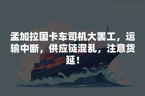 孟加拉国卡车司机大罢工，运输中断，供应链混乱，注意货延！