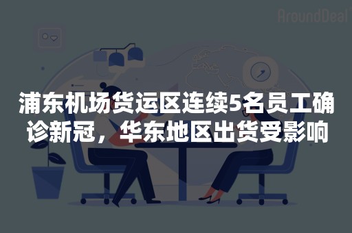 浦东机场货运区连续5名员工确诊新冠，华东地区出货受影响