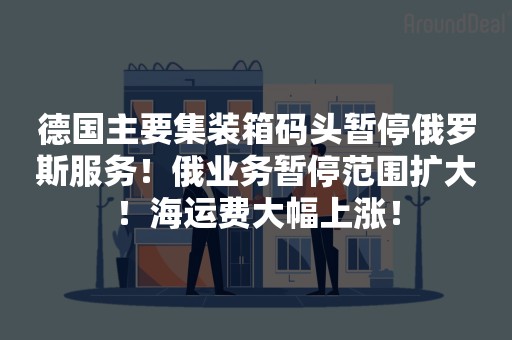 德国主要集装箱码头暂停俄罗斯服务！俄业务暂停范围扩大！海运费大幅上涨！