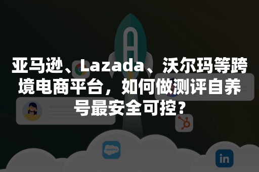 亚马逊、Lazada、沃尔玛等跨境电商平台，如何做测评自养号最安全可控？