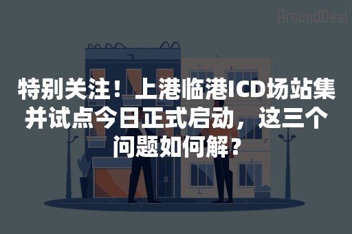 特别关注！上港临港ICD场站集并试点今日正式启动，这三个问题如何解？