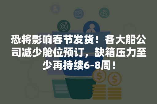 恐将影响春节发货！各大船公司减少舱位预订，缺箱压力至少再持续6-8周！